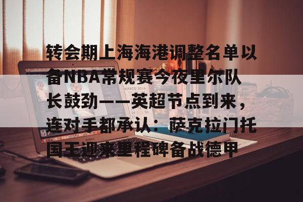 爱游戏娱乐- 转会期上海海港调整名单以备NBA常规赛今夜里尔队长鼓劲——英超节点到来，连对手都承认：萨克拉门托国王迎来里程碑备战德甲