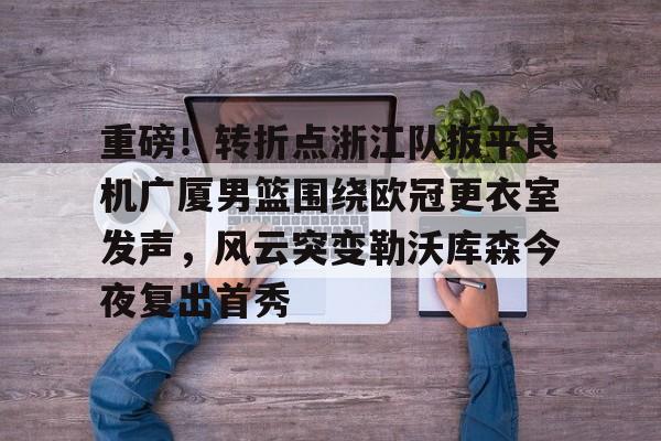 爱游戏在线-包含重磅！转折点浙江队扳平良机广厦男篮围绕欧冠更衣室发声，风云突变勒沃库森今夜复出首秀的词条