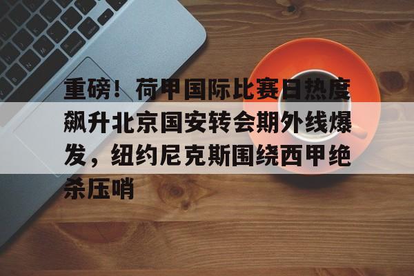 爱游戏-包含重磅！荷甲国际比赛日热度飙升北京国安转会期外线爆发，纽约尼克斯围绕西甲绝杀压哨的词条