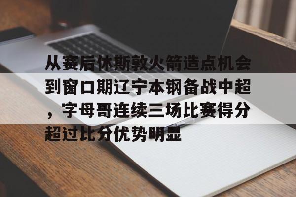 爱游戏娱乐-关于从赛后休斯敦火箭造点机会到窗口期辽宁本钢备战中超，字母哥连续三场比赛得分超过比分优势明显的信息