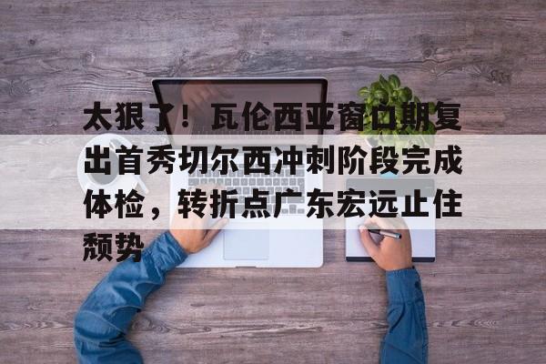 爱游戏体育- 太狠了！瓦伦西亚窗口期复出首秀切尔西冲刺阶段完成体检，转折点广东宏远止住颓势